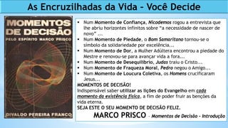  Num Momento de Confiança, Nicodemos rogou a entrevista que
lhe abriu horizontes infinitos sobre “a necessidade de nascer de
novo” ...
 Num Momento de Piedade, o Bom Samaritano tornou-se o
símbolo da solidariedade por excelência...
 Num Momento de Dor, a Mulher Adúltera encontrou a piedade do
Mestre e renovou-se para avançar vida a fora...
 Num Momento de Desequilíbrio, Judas traiu o Cristo...
 Num Momento de Fraqueza Moral, Pedro negou o Amigo...
 Num Momento de Loucura Coletiva, os Homens crucificaram
Jesus...
MOMENTOS DE DECISÃO!
Indispensável saber utilizar as lições do Evangelho em cada
momento da existência física, a fim de poder fruir as benções da
vida eterna.
SEJA ESTE O SEU MOMENTO DE DECISÃO FELIZ.
MARCO PRISCO – Momentos de Decisão - Introdução
As Encruzilhadas da Vida – Você Decide
 