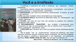 Você e a Irreflexão
A irreflexão é responsável por danos e problemas que engendram aflições
inecessárias.
Examinemos algumas atitudes dela decorrentes: a precipitação, que arroja os
incautos a posições e comportamentos lamentáveis;
 A AGRESSIVIDADE, que induz ao primitivismo, desconectando os centros da razão
e do equilíbrio;
 A IRA, que ateia incêndios morais devastadores por coisa alguma ;
 O JULGAMENTO INFELIZ, decorrente da observação malsã ou inconsequente, que
estiola esperanças
 A CALÚNIA, que nasce de uma frase mal colocada ou proposta com azedume,
devastando vidas nobres;
 O DESLUMBRAMENTO TRANSITÓRIO, que arrebata e compromete, como
mecanismo de fuga da personalidade que não se contenta com o que detém, e
busca, avidamente, experiências novas.
A REFLEXÃO deve constituir para você uma posição mental equilibrada perante
a vida.
Não se agaste com os acontecimentos naturais da existência, nem tenha
pressa por encontrar soluções imediatas quanto incoerentes, em face dos problemas
que lhe testam a paciência e desenvolvem a sua capacidade de crescimento
espiritual. PENSE SEMPRE ANTES DE AGIR, seja em qual circunstância for.
Marco Prisco – Sementes de Vida Eterna – Cap. 25: Pensar para Agir
 