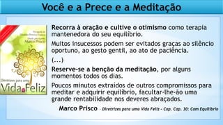 Recorra à oração e cultive o otimismo como terapia
mantenedora do seu equilíbrio.
Muitos insucessos podem ser evitados graças ao silêncio
oportuno, ao gesto gentil, ao ato de paciência.
(...)
Reserve-se a benção da meditação, por alguns
momentos todos os dias.
Poucos minutos extraídos de outros compromissos para
meditar e adquirir equilíbrio, facultar-lhe-ão uma
grande rentabilidade nos deveres abraçados.
Marco Prisco – Diretrizes para uma Vida Feliz – Cap. Cap. 30: Com Equilíbrio
Você e a Prece e a Meditação
 
