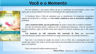 Você e o Momento
Em um momento, o que parece dádiva de paz se transforma em preocupação, assim como
aquilo que se anuncia danoso converte-se em bênção de alto significado para a vida.
*
A Existência física é feita de momentos que se transformam em programas inesperados,
capazes de facultar-lhe a evolução, se você souber conduzir-se com os necessários equilíbrio e
probidade.
*
Ante o momento infeliz, aja om ponderação, de modo a retirar dele os melhore resultados.
Em face do momento ditoso, conduza-se om a indispensável harmonia, a fim de convertê-lo
em largo benefício, capaz de dar-lhe forças para suportar as naturais mudanças que a vida sempre
impõe.
Um momento na vida representa alta concessão de Deus que, aproveitado
convenientemente, propõe outros momentos nos quais transcorrerá a sua jornada iluminativa.
*
Seja este o seu instante de ajudar, de crescer e de ser feliz, não o postergando para outra
ocasião que, talvez, não venha a ocorrer, pelo menos nas circunstâncias favoráveis que no momento
agora você desfruta.
*
Faça a sua parte da melhor maneira possível.
Marco Prisco – Renove-se – Cap. 5: O Momento Agora
 