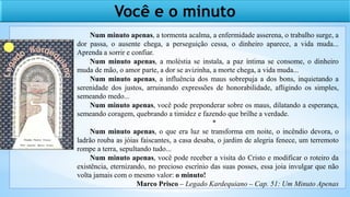 Você e o minuto
Num minuto apenas, a tormenta acalma, a enfermidade asserena, o trabalho surge, a
dor passa, o ausente chega, a perseguição cessa, o dinheiro aparece, a vida muda...
Aprenda a sorrir e confiar.
Num minuto apenas, a moléstia se instala, a paz íntima se consome, o dinheiro
muda de mão, o amor parte, a dor se avizinha, a morte chega, a vida muda...
Num minuto apenas, a influência dos maus sobrepuja a dos bons, inquietando a
serenidade dos justos, arruinando expressões de honorabilidade, afligindo os simples,
semeando medo...
Num minuto apenas, você pode preponderar sobre os maus, dilatando a esperança,
semeando coragem, quebrando a timidez e fazendo que brilhe a verdade.
*
Num minuto apenas, o que era luz se transforma em noite, o incêndio devora, o
ladrão rouba as jóias faiscantes, a casa desaba, o jardim de alegria fenece, um terremoto
rompe a terra, sepultando tudo...
Num minuto apenas, você pode receber a visita do Cristo e modificar o roteiro da
existência, eternizando, no precioso escrínio das suas posses, essa joia invulgar que não
volta jamais com o mesmo valor: o minuto!
Marco Prisco – Legado Kardequiano – Cap. 51: Um Minuto Apenas
 