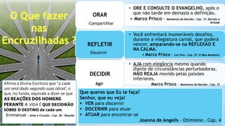 • ORE E CONSULTE O EVANGELHO, após o
que não tarde em demasia a definição.
• Marco Prisco – Momentos de Decisão – Cap. 15: Decisão e
Atitude
ORAR
• Você enfrentará inumeráveis desafios,
durante a vilegiatura carnal, que poderá
vencer, amparando-se na REFLEXÃO E
NA CALMA.
• Marco Prisco – Luz Viva – Cap. 27: O Mau Momento
REFLETIR
• AJA com elegância mesmo quando
diante de circunstâncias perturbadoras.
NÃO REAJA movido pelas paixões
inferiores.
Marco Prisco – Momentos de Decisão – Cap. 15
DECIDIR
Compartilhar
Discernir
Agir
Afirma a Divina Escritura que “a cada
um será dado segundo suas obras”, o
que, no fundo, equivale a dizer-se que
AS REAÇÕES DOS HOMENS
PERANTE A VIDA É QUE DECIDIRÃO
SOBRE O DESTINO de cada um.
Emmanuel – Alma e Coração – Cap. 38 – Reações
Que queres que Eu te faça?
Senhor, que eu veja!
 VER para discernir
 DISCERNIR para atuar
 ATUAR para encontrar-se
Joanna de Angelis – Otimismo – Cap. 4
 