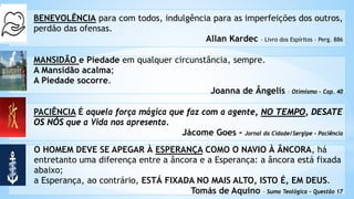BENEVOLÊNCIA para com todos, indulgência para as imperfeições dos outros,
perdão das ofensas.
Allan Kardec – Livro dos Espíritos – Perg. 886
MANSIDÃO e Piedade em qualquer circunstância, sempre.
A Mansidão acalma;
A Piedade socorre.
Joanna de Ângelis – Otimismo – Cap. 40
PACIÊNCIA É aquela força mágica que faz com a agente, NO TEMPO, DESATE
OS NÓS que a Vida nos apresenta.
Jácome Goes - Jornal da Cidade/Sergipe - Paciência
O HOMEM DEVE SE APEGAR À ESPERANÇA COMO O NAVIO À ÂNCORA, há
entretanto uma diferença entre a âncora e a Esperança: a âncora está fixada
abaixo;
a Esperança, ao contrário, ESTÁ FIXADA NO MAIS ALTO, ISTO É, EM DEUS.
Tomás de Aquino – Suma Teológica – Questão 17
 