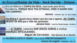 Ora em Silêncio e CONFIA EM DEUS, esperando pela Divina
Providência, PORQUE DEUS TEM ESTRADAS, ONDE O MUNDO NÃO
TEM CAMINHOS.
Meimei – Amizade: Cap. 18 – Ora e Confia
PACIÊNCIA É aquela força mágica que faz com a agente, NO TEMPO,
DESATE OS NÓS que a Vida nos apresenta.
Jácome Goes - Jornal da Cidade/Sergipe - Paciência
(...) O TEMPO, costuma DAR DOCES SAÍDAS a muitas
AMARGAS DIFICULDADES.
Miguel de Cervantes - Dom Quixote de La Mancha.
As Encruzilhadas da Vida – Você Decide - Síntese
Tem PACIÊNCIA ANTE O TEMPO e não o utilizes PRECIPITADAMENTE.
Joanna de Angelis – Otimismo – Cap. 43
 
