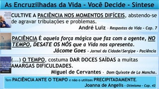 CULTIVE A PACIÊNCIA NOS MOMENTOS DIFÍCEIS, abstendo-se
de agravar tribulações e problemas.
André Luiz – Respostas da Vida – Cap. 7
PACIÊNCIA É aquela força mágica que faz com a agente, NO
TEMPO, DESATE OS NÓS que a Vida nos apresenta.
Jácome Goes - Jornal da Cidade/Sergipe - Paciência
(...) O TEMPO, costuma DAR DOCES SAÍDAS a muitas
AMARGAS DIFICULDADES.
Miguel de Cervantes - Dom Quixote de La Mancha.
As Encruzilhadas da Vida – Você Decide - Síntese
Tem PACIÊNCIA ANTE O TEMPO e não o utilizes PRECIPITADAMENTE.
Joanna de Angelis – Otimismo – Cap. 43
 