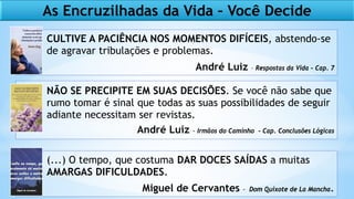 As Encruzilhadas da Vida – Você Decide
CULTIVE A PACIÊNCIA NOS MOMENTOS DIFÍCEIS, abstendo-se
de agravar tribulações e problemas.
André Luiz – Respostas da Vida – Cap. 7
NÃO SE PRECIPITE EM SUAS DECISÕES. Se você não sabe que
rumo tomar é sinal que todas as suas possibilidades de seguir
adiante necessitam ser revistas.
André Luiz - Irmãos do Caminho - Cap. Conclusões Lógicas
(...) O tempo, que costuma DAR DOCES SAÍDAS a muitas
AMARGAS DIFICULDADES.
Miguel de Cervantes - Dom Quixote de La Mancha.
 