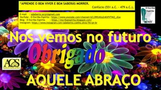 E-mail : adalberto.acsjr@gmail.com
YouTube – O Escriba Espírita : https://www.youtube.com/channel/UCj39fLNXa2nKXfVTNlZ_JGw
Blog – O Escriba Espírita : https://escribaespirita.blogspot.com/
Instagram: https://www.instagram.com/adalberto.coelho.silva/?hl=pt-br
“APRENDE O BEM VIVER E BEM SABERÁS MORRER.
Confúcio (551 a.C. - 479 a.C.),
 