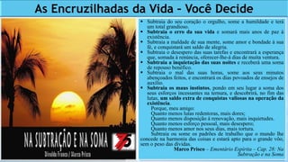 As Encruzilhadas da Vida – Você Decide
 Subtraia do seu coração o orgulho, some a humildade e terá
um total grandioso.
 Subtraia o erro da sua vida e somará mais anos de paz à
existência.
 Subtraia a maldade de sua mente, some amor e bondade à sua
fé, e conquistará um saldo de alegria.
 Subtraia o desespero das suas tarefas e encontrará a esperança
que, somada à renúncia, oferecer-lhe-á dias de muita ventura.
 Subtraia a inquietação das suas noites e receberá uma soma
de repouso benéfico.
 Subtraia o mal das suas horas, some aos seus minutos
abençoados feitos, e encontrará os dias povoados de ensejos de
auxílio.
 Subtraia os maus instintos, pondo em seu lugar a soma dos
seus esforços incessantes na ternura, e descobrirá, no fim das
lutas, um saldo extra de conquistas valiosas na operação da
existência.
Porque, meu amigo:
Quanto menos lutas redentoras, mais dores;
Quanto menos disposição à renovação, mais inquietudes.
Quanto menos esforço pessoal, mais desespero;
Quanto menos amor nos seus dias, mais tortura.
Subtraia ou some os padrões de trabalho que o mundo lhe
concede na harmonia das coisas e estará apto para o grande vôo,
sem o peso das dívidas.
Marco Prisco – Ementário Espírita – Cap. 28: Na
Subtração e na Soma
 