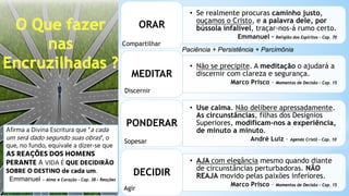 • Se realmente procuras caminho justo,
ouçamos o Cristo, e a palavra dele, por
bússola infalível, traçar-nos-á rumo certo.
Emmanuel – Religião dos Espíritos – Cap. 70
ORAR
• Não se precipite. A meditação o ajudará a
discernir com clareza e segurança.
Marco Prisco – Momentos de Decisão – Cap. 15
MEDITAR
• Use calma. Não delibere apressadamente.
As circunstâncias, filhas dos Desígnios
Superiores, modificam-nos a experiência,
de minuto a minuto.
André Luiz – Agenda Cristã – Cap. 10
PONDERAR
• AJA com elegância mesmo quando diante
de circunstâncias perturbadoras. NÃO
REAJA movido pelas paixões inferiores.
Marco Prisco – Momentos de Decisão – Cap. 15
DECIDIR
Compartilhar
Discernir
Sopesar
Agir
Afirma a Divina Escritura que “a cada
um será dado segundo suas obras”, o
que, no fundo, equivale a dizer-se que
AS REAÇÕES DOS HOMENS
PERANTE A VIDA É QUE DECIDIRÃO
SOBRE O DESTINO de cada um.
Emmanuel – Alma e Coração – Cap. 38 – Reações
Paciência + Persistência + Parcimônia
 