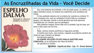 As Encruzilhadas da Vida – Você Decide
Sou uma bailarina de profissão, a fim de poder gozar, na velhice, de
algum benefício social, no entanto sou realmente uma vendedora de
ilusão.
O meu padrasto seduziu-me no próprio lar, quando eu contava 14
anos. Ameaçou-me, caso eu revelasse à minha mãe ou a qualquer
pessoa. Vivi aterrada, traindo a minha genitora que tudo ignorava,
explorada por um monstro que me perseguia.
Não podendo magoar minha mãe com a verdade, fugi de casa, por
amor a ela e para ver-me livre...
(...)
Nada, nenhum drama justificará a fuga pelo suicídio.
A manhã nova trará, com certeza, resposta ao problema sombrio da
noite em que o homem se debate.
Conveniente esperar.
HÁ SEMPRE SOLUÇÕES FELIZES PARA AS QUESTÕES MAIS
COMPLEXAS, se as colocamos nas mãos do Senhor.
Ter paciência é confiar.
Ignotus - Espelho da Alma - Cap. 19 - Drama Humano
 