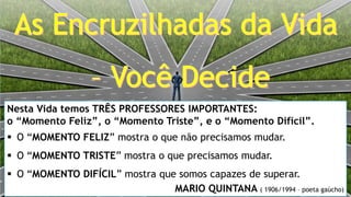 Nesta Vida temos TRÊS PROFESSORES IMPORTANTES:
o “Momento Feliz”, o “Momento Triste”, e o “Momento Difícil”.
 O “MOMENTO FELIZ” mostra o que não precisamos mudar.
 O “MOMENTO TRISTE” mostra o que precisamos mudar.
 O “MOMENTO DIFÍCIL” mostra que somos capazes de superar.
MARIO QUINTANA ( 1906/1994 – poeta gaúcho)
 