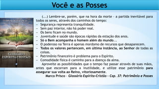 Você e as Posses
(...) Lembre-se, porém, que na hora da morte – a partida inevitável para
todos os seres, através dos caminhos do tempo:
− Segurança representa tranquilidade.
− Sem paz interior, não há poder real.
− Os bens ficam no mundo.
− Juventude e saúde são épocas rápidas da estação dos anos.
− Só o Bem acompanha o homem além do mundo...
− O poderoso na Terra é apenas mordomo de recursos que desaparecem.
− Todos os valores pertencem, em última instância, ao Senhor de todas as
coisas.
− Patrimônio financeiro é problema para o Espírito.
− Comodidade física é caminho para a doença da alma.
Aproveite as possibilidades que o tempo faz passar através de suas mãos,
antes que escorram para a inutilidade, e utilize esse patrimônio para
assegurar sua volta ao Reino, vitoriosamente.
Marco Prisco – Glossário Espírita-Cristão – Cap. 37: Patrimônio e Posses
 