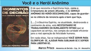 O de que necessita o Espiritismo hoje, como o
Cristianismo de ontem difundiu, é do SERVIÇO
ANÔNIMO DO HERÓI DESCONHECIDO, capaz de guardar-
se no silêncio da renúncia após o bem que faça.
(...) A Doutrina Espírita, na atualidade, desbravando o
continente da alma, está NECESSITANDO DE
TRABALHADORES EM BURILAMENTO ÍNTIMO que se
capacitem ao serviço, nos campos da caridade eficiente
para a real operação da felicidade humana.
Em razão disso, faz-se indispensável VOCÊ SERVIR PARA
GLORIFICAR- SE, AJUDAR PARA SUBLIMAR-SE E SOFRER
PARA LIBERTAR-SE.
Marco Prisco – Momentos de Decisão – Cap. 34 – Necessário
Você e o Herói Anônimo
 