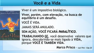 Viver é um impositivo biológico.
Viver, porém, com elevação, na busca de
equilíbrio é um desafio.
VOCÊ É VIDA.
JAMAIS SERÁ ANULADO.
SEM AÇÃO, VOCÊ FICARÁ PARALÍTICO.
TRABALHANDO-SE, você desenvolve valores que
ignora, descobrindo-se mais ligado à VIDA,
porque VOCÊ É TAMBÉM VIDA.
Marco Prisco – Luz Viva – Cap.22
Você e a Vida
 