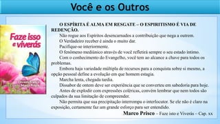 Você e os Outros
O ESPÍRITA É ALMA EM RESGATE – O ESPIRITISMO É VIA DE
REDENÇÃO.
Não rogue aos Espíritos desencarnados a contribuição que nega a outrem.
O Verdadeiro receber é ainda o muito dar.
Pacifique-se interiormente.
O fenômeno mediúnico através de você refletirá sempre o seu estado íntimo.
Com o conhecimento do Evangelho, você tem ao alcance a chave para todos os
problemas.
Embora haja variedade múltipla de recursos para a conquista sobre si mesmo, a
opção pessoal define a evolução em que homem estagia.
Marcha lenta, chegada tardia.
Dissabor de ontem deve ser experiência que se converteu em sabedoria para hoje.
Antes de explodir com expressões coléricas, convém lembrar que nem todos são
culpados da sua limitação de compreender.
Não permita que sua precipitação interrompa o interlocutor. Se ele não é claro na
exposição, certamente faz um grande esforço para ser entendido.
Marco Prisco – Faze isto e Viverás – Cap. xx
 