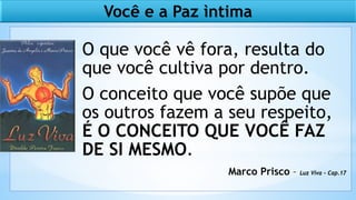 O que você vê fora, resulta do
que você cultiva por dentro.
O conceito que você supõe que
os outros fazem a seu respeito,
É O CONCEITO QUE VOCÊ FAZ
DE SI MESMO.
Marco Prisco – Luz Viva – Cap.17
Você e a Paz ìntima
 