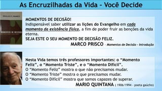 As Encruzilhadas da Vida – Você Decide
MOMENTOS DE DECISÃO!
Indispensável saber utilizar as lições do Evangelho em cada
momento da existência física, a fim de poder fruir as benções da vida
eterna.
SEJA ESTE O SEU MOMENTO DE DECISÃO FELIZ.
MARCO PRISCO – Momentos de Decisão - Introdução
Nesta Vida temos três professores importantes: o “Momento
Feliz”, o “Momento Triste”, e o “Momento Difícil”.
O “Momento Feliz” mostra o que não precisamos mudar.
O “Momento Triste” mostra o que precisamos mudar.
O “Momento Difícil” mostra que somos capazes de superar.
MARIO QUINTANA ( 1906/1994 – poeta gaúcho)
 