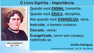 Quando você ENSINA, transmite.
Quando você EDUCA, disciplina.
Mas quando você EVANGELIZA, salva.
Instruído, o homem conhece;
Educado, vence;
Evangelizado, serve sem cansaço,
redimindo-se.
Amélia Rodrigues
Sementeira da Fraternidade – Cap. 26 – Esse Tesouro
AMÉLIA RODRIGUES
1861/1926
O Livro Espírita - Importância
 