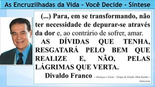 (...) Para, em se transformando, não
ter necessidade de depurar-se através
da dor e, ao contrário de sofrer, amar.
AS DÍVIDAS QUE TENHA,
RESGATARÁ PELO BEM QUE
REALIZE E, NÃO, PELAS
LÁGRIMAS QUE VERTA.
Divaldo Franco – Doenças e Curas – Grupo de Estudo Allan Kardec -
Entrevista
As Encruzilhadas da Vida – Você Decide - Síntese
 