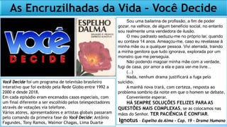 As Encruzilhadas da Vida – Você Decide
Sou uma bailarina de profissão, a fim de poder
gozar, na velhice, de algum benefício social, no entanto
sou realmente uma vendedora de ilusão.
O meu padrasto seduziu-me no próprio lar, quando
eu contava 14 anos. Ameaçou-me, caso eu revelasse à
minha mãe ou a qualquer pessoa. Vivi aterrada, traindo
a minha genitora que tudo ignorava, explorada por um
monstro que me perseguia.
Não podendo magoar minha mãe com a verdade,
fugi de casa, por amor a ela e para ver-me livre...
(...)
Nada, nenhum drama justificará a fuga pelo
suicídio.
A manhã nova trará, com certeza, resposta ao
problema sombrio da noite em que o homem se debate.
Conveniente esperar.
HÁ SEMPRE SOLUÇÕES FELIZES PARA AS
QUESTÕES MAIS COMPLEXAS, se as colocamos nas
mãos do Senhor. TER PACIÊNCIA É CONFIAR.
Ignotus - Espelho da Alma - Cap. 19 - Drama Humano
Você Decide foi um programa de televisão brasileiro
interativo que foi exibido pela Rede Globo entre 1992 a
2000 e desde 2018.
Em cada episódio eram encenados casos especiais, com
um final diferente a ser escolhido pelos telespectadores
através de votações via telefone.
Vários atores, apresentadores e artistas globais passaram
pelo comando da primeira fase do Você Decide: Antônio
Fagundes, Tony Ramos, Walmor Chagas, Lima Duarte
 