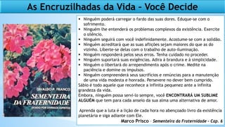 As Encruzilhadas da Vida – Você Decide
 Ninguém poderá carregar o fardo das suas dores. Eduque-se com o
sofrimento.
 Ninguém lhe entenderá os problemas complexos da existência. Exercite
o silêncio.
 Ninguém seguirá com você indefinidamente. Acostume-se com a solidão.
 Ninguém acreditará que as suas aflições sejam maiores do que as do
vizinho. Liberte-se delas com o trabalho de auto-iluminação.
 Ninguém responderá pelos seus erros. Tenha cuidado no proceder.
 Ninguém suportará suas exigências. Adira à brandura e à simplicidade.
 Ninguém o libertará do arrependimento após o crime. Medite na
paciência e domine os impulsos.
 Ninguém compreenderá seus sacrifícios e renúncias para a manutenção
de uma vida modesta e honrada. Persevere no dever bem cumprido.
Sábio é todo aquele que reconhece a infinita pequenez ante a infinita
grandeza da vida.
Embora, ninguém possa servi-lo sempre, você ENCONTRARÁ UM SUBLIME
ALGUÉM que tem para cada anseio da sua alma uma alternativa de amor.
Aprenda que a luta é a lição de cada hora no abençoado livro da existência
planetária e siga adiante com Ele.
Marco Prisco – Sementeira da Fraternidade – Cap. 6
 