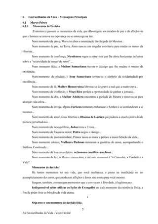 7
As Encruzilhadas da Vida - Você Decide
6 Encruzilhadas da Vida – Mensagens Principais
6.1 Marco Prisco
6.1.1 Momentos de Decisão
Transitam e passam os momentos da vida, que dão origem aos estados de paz e de aflição em
que o homem se renova na esperança ou se estorcega na dor.
Num momento de prece, Maria recebeu a anunciação da chegada do Messias...
Num momento de paz, na Terra, Jesus nasceu em singular estrebaria para mudar os rumos da
História...
Num momento de confiança, Nicodemos rogou a entrevista que lhe abriu horizontes infinitos
sobre a “necessidade de nascer de novo” ...
Num momento feliz, a Mulher Samaritana travou o diálogo que lhe mudou o roteiro da
existência.
Num momento de piedade, o Bom Samaritano tornou-se o símbolo da solidariedade por
excelência...
Num momento de fé, Mulher Hemorroíssa libertou-se do grave a mal que a martirizava...
Num momento de irreflexão, o Moço Rico perdeu a oportunidade de ganhar a jornada...
Num momento de dor, a Mulher Adúltera encontrou a piedade do Mestre e renovou-se para
avançar vida afora...
Num momento de inveja, alguns Fariseus tentaram embaraçar o Senhor e se confundiram a si
mesmos...
Num momento de amor, Jesus libertou o Obsesso de Gadara que padecia a cruel constrição de
mentes perturbadoras...
Num momento de desequilíbrio, Judas traiu o Cristo...
Num momento de fraqueza moral, Pedro negou o Amigo...
Num momento de pusilanimidade, Pilatos lavou as mãos e perdeu a maior bênção da vida...
Num momento estoico, Mulheres Piedosas atestaram a grandeza do amor, acompanhando o
Sublime Condenado...
Num momento de loucura coletiva, os homens crucificaram Jesus...
Num momento de luz, o Mestre ressuscitou, e até este momento é “o Caminho, a Verdade e a
Vida”.
Momentos de decisão!
Há tantos momentos na sua vida, que você malbarata, e passa na inutilidade ou no
acumpliciamento dos erros, que produzem aflições e dores sem conta para você mesmo.
Surgem, também, e ressurgem momentos que o convocam à liberdade, à legítima paz.
Indispensável saber utilizar as lições do Evangelho em cada momento da existência física, a
fim de poder fruir as bênçãos da vida eterna.
*
Seja este o seu momento de decisão feliz.
 