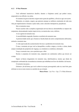 9
As Encruzilhadas da Vida - Você Decide
6.1.2 O Mau Momento
Você enfrentará inumeráveis desafios, durante a vilegiatura carnal, que poderá vencer,
amparando-se na reflexão e na calma.
Os instantes de graves decisões exigem maior quota de equilíbrio, a fim de se agir com acerto.
Momentos, no entanto, surgem, que parecem ameaçar as melhores construções de toda uma
vida, por impulsionarem o homem a ações rudes, como a decisões intempestivas, prejudiciais.
São os momentos maus.
Nessas ocasiões toda a complexa organização nervosa deixa-se destrambelhar ao impacto das
conjunturas, desencadeando reações imprevisíveis, na maioria das vezes, infelizes.
A ira é agente do momento mau.
A suscetibilidade exagerada, fomenta a ocorrência do momento mau.
A permissividade moral, que o homem se faculta diante de outros comportamentos deficientes,
estimula o momento mau.
A visão equivocada dos acontecimentos favorece o predomínio do momento mau.
É mau, o momento em que você se desequilibra e acolhe a mágoa, a revolta, o ciúme, dando
campo à instalação dos propósitos de vingança, ou o desânimo se estabelece, dominador.
Vença o momento mau, com a paciência que o dilui.
Resista à conjuntura do momento mau, amparado nos sentimentos nobres que devem ser
vividos.
Supere os fatores desgastantes do momento mau, dulcificando-se, mesmo que diante da
conspiração continuada das circunstâncias existentes que trabalham em favor da rebeldia e da loucura.
O momento mau passa…
Enfrente-o, de tal forma, que você o sobreviva em paz, prosseguindo, cada vez, mais forte, para
enfrentar os novos testes morais no caminho da sua evolução.
Marco Prisco – Luz Viva – Cap. 27: O Mau Momento
 