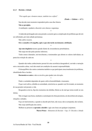 10
As Encruzilhadas da Vida - Você Decide
6.1.3 Decisão e Atitude
“Pois aquilo que o homem semear, também isso ceifará”.
(Paulo — Gálatas — 6:7.)
Sua decisão num momento responderá pelos seus dias futuros.
Não se precipite.
A meditação o ajudará a discernir com clareza e segurança.
*
A indecisão prolongada ante uma posição a assumir gera a complicação do problema que deverá
ser enfrentado, por mais adiado permaneça.
Não cultive receios.
Ore e consulte o Evangelho, após o que não tarde em demasia a definição.
*
Aja com elegância mesmo quando diante de circunstâncias perturbadoras.
Não reaja movido pelas paixões inferiores.
Todos somos chamados, inevitavelmente, a testemunhos que aferem os valores individuais, na
pauta da evolução de cada um.
*
Quando não tenha conhecimento pessoal de uma ocorrência desagradável, ouvindo a narração
sem a necessária calma, você não estará em condições de assumir responsabilidade.
O desequilíbrio dos outros contamina também os que participam emocionalmente do problema,
obnubilando-lhes a lucidez.
Harmonize-se antes e não se envolva, para ajudar com elevação.
*
Pudor e escândalo dependem de quem cultiva honorabilidade e insensatez.
O que você cultiva, rebeldia ou serenidade, exterioriza-se, quando você for testado, no momento
de sua posição real perante a vida.
Resguarde-se da ira, fuja dos momentos da rebeldia, liberte-se do mal que teima residir no seu
íntimo.
Não avinagre suas horas, mediante a sustentação do clima pessimista, em decorrência de amigos,
situações e atitudes.
Faça sol interiormente, e quando se decidir pelo bem, não recue; não se arrependa, não reclame.
Não exija santificação dos outros.
Melhore-se primeiro e aprenda a decidir e agir com Jesus em qualquer conjuntura.
Marco Prisco – Momentos de Decisão – Cap. 15: Decisão e Atitude
 