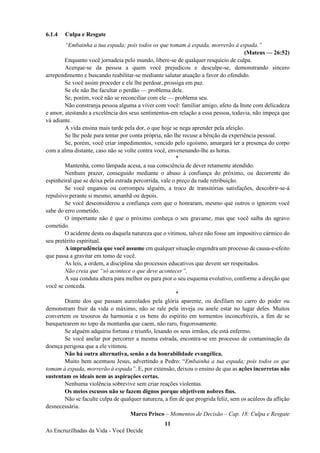 11
As Encruzilhadas da Vida - Você Decide
6.1.4 Culpa e Resgate
“Embainha a tua espada; pois todos os que tomam à espada, morrerão à espada.”
(Mateus — 26:52)
Enquanto você jornadeia pelo mundo, libere-se de qualquer resquício de culpa.
Acerque-se da pessoa a quem você prejudicou e desculpe-se, demonstrando sincero
arrependimento e buscando reabilitar-se mediante salutar atuação a favor do ofendido.
Se você assim proceder e ele lhe perdoar, prossiga em paz.
Se ele não lhe facultar o perdão — problema dele.
Se, porém, você não se reconciliar com ele — problema seu.
Não constranja pessoa alguma a viver com você: familiar amigo, afeto da Inste com delicadeza
e amor, atestando a excelência dos seus sentimentos-em relação a essa pessoa, todavia, não impeça que
vá adiante.
A vida ensina mais tarde pela dor, o que hoje se nega aprender pela afeição.
Se lhe pede para tentar por conta própria, não lhe recuse a bênção da experiência pessoal.
Se, porém, você criar impedimentos, vencido pelo egoísmo, amargará ter a presença do corpo
com a alma distante, caso não se volte contra você, envenenando-lhe as horas.
*
Mantenha, como lâmpada acesa, a sua consciência de dever retamente atendido.
Nenhum prazer, conseguido mediante o abuso à confiança do próximo, ou decorrente do
espinheiral que se deixa pela estrada percorrida, vale o preço da rude retribuição.
Se você enganou ou corrompeu alguém, a troco de transitórias satisfações, descobrir-se-á
repulsivo perante si mesmo, amanhã ou depois.
Se você desconsiderou a confiança com que o honraram, mesmo que outros o ignorem você
sabe do erro cometido.
O importante não é que o próximo conheça o seu gravame, mas que você saiba do agravo
cometido.
O acidente desta ou daquela natureza que o vitimou, talvez não fosse um impositivo cármico do
seu pretérito espiritual.
A imprudência que você assume em qualquer situação engendra um processo de causa-e-efeito
que passa a gravitar em tomo de você.
As leis, a ordem, a disciplina são processos educativos que devem ser respeitados.
Não creia que “só acontece o que deve acontecer”.
A sua conduta altera para melhor ou para pior o seu esquema evolutivo, conforme a direção que
você se conceda.
*
Diante dos que passam aureolados pela glória aparente, ou desfilam no carro do poder ou
demonstram fruir da vida o máximo, não se rale pela inveja ou anele estar no lugar deles. Muitos
convertem os tesouros da harmonia e os bens do espírito em tormentos inconcebíveis, a fim de se
banquetearem no topo da montanha que caem, não raro, fragorosamente.
Se alguém adquiriu fortuna e triunfo, lesando os seus irmãos, ele está enfermo.
Se você anelar por percorrer a mesma estrada, encontra-se em processo de contaminação da
doença perigosa que a ele vitimou.
Não há outra alternativa, senão a da honrabilidade evangélica.
Muito bem acentuou Jesus, advertindo a Pedro: “Embainha a tua espada; pois todos os que
tomam à espada, morrerão à espada”. E, por extensão, deixou o ensino de que as ações incorretas não
sustentam os ideais nem as aspirações certas.
Nenhuma violência sobrevive sem criar reações violentas.
Os meios escusos não se fazem dignos porque objetivem nobres fins.
Não se faculte culpa de qualquer natureza, a fim de que progrida feliz, sem os acúleos da aflição
desnecessária.
Marco Prisco – Momentos de Decisão – Cap. 18: Culpa e Resgate
 