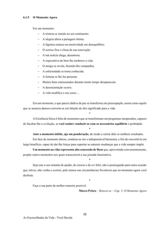 12
As Encruzilhadas da Vida - Você Decide
6.1.5 O Momento Agora
Em um momento:
− A tristeza se instala no seu sentimento.
− A alegria altera a paisagem íntima.
− A lágrima estanca na emotividade em desequilíbrio.
− O sorriso fixa o clima de sua renovação.
− A má notícia chega, desastrosa.
− A expectativa do bem lhe enobrece a vida.
− O amigo se revela, fazendo-lhe companhia.
− A enfermidade se torna conhecida.
− A fortuna se lhe faz presente.
− Muitos bens entesourados durante muito tempo desaparecem.
− A desencarnação ocorre.
− A vida modifica o seu curso ...
Em um momento, o que parece dádiva de paz se transforma em preocupação, assim como aquilo
que se anuncia danoso converte-se em bênção de alto significado para a vida.
*
A Existência física é feita de momentos que se transformam em programas inesperados, capazes
de facultar-lhe a evolução, se você souber conduzir-se com os necessários equilíbrio e probidade.
*
Ante o momento infeliz, aja om ponderação, de modo a retirar dele os melhore resultados.
Em face do momento ditoso, conduza-se om a indispensável harmonia, a fim de convertê-lo em
largo benefício, capaz de dar-lhe forças para suportar as naturais mudanças que a vida sempre impõe.
Um momento na vida representa alta concessão de Deus que, aproveitado convenientemente,
propõe outros momentos nos quais transcorrerá a sua jornada iluminativa.
*
Seja este o seu instante de ajudar, de crescer e de ser feliz, não o postergando para outra ocasião
que, talvez, não venha a ocorrer, pelo menos nas circunstâncias favoráveis que no momento agora você
desfruta.
*
Faça a sua parte da melhor maneira possível.
Marco Prisco – Renove-se – Cap. 5: O Momento Agora
 