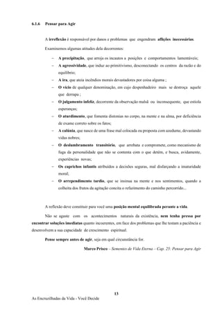 13
As Encruzilhadas da Vida - Você Decide
6.1.6 Pensar para Agir
A irreflexão é responsável por danos e problemas que engendram aflições inecessárias.
Examinemos algumas atitudes dela decorrentes:
− A precipitação, que arroja os incautos a posições e comportamentos lamentáveis;
− A agressividade, que induz ao primitivismo, desconectando os centros da razão e do
equilíbrio;
− A ira, que ateia incêndios morais devastadores por coisa alguma ;
− O vício de qualquer denominação, em cujo despenhadeiro mais se destroça aquele
que derrapa ;
− O julgamento infeliz, decorrente da observação malsã ou inconsequente, que estiola
esperanças;
− O aturdimento, que fomenta distonias no corpo, na mente e na alma, por deficiência
de exame correto sobre os fatos;
− A calúnia, que nasce de uma frase mal colocada ou proposta com azedume, devastando
vidas nobres;
− O deslumbramento transitório, que arrebata e compromete, como mecanismo de
fuga da personalidade que não se contenta com o que detém, e busca, avidamente,
experiências novas;
− Os caprichos infantis atribuídos a decisões seguras, mal disfarçando a imaturidade
moral;
− O arrependimento tardio, que se insinua na mente e nos sentimentos, quando a
colheita dos frutos da agitação concita o refazimento do caminho percorrido...
A reflexão deve constituir para você uma posição mental equilibrada perante a vida.
Não se agaste com os acontecimentos naturais da existência, nem tenha pressa por
encontrar soluções imediatas quanto incoerentes, em face dos problemas que lhe testam a paciência e
desenvolvem a sua capacidade de crescimento espiritual.
Pense sempre antes de agir, seja em qual circunstância for.
Marco Prisco – Sementes de Vida Eterna – Cap. 25: Pensar para Agir
 