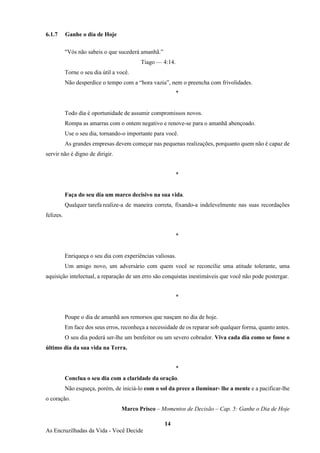 14
As Encruzilhadas da Vida - Você Decide
6.1.7 Ganhe o dia de Hoje
"Vós não sabeis o que sucederá amanhã.”
Tiago — 4:14.
Torne o seu dia útil a você.
Não desperdice o tempo com a “hora vazia”, nem o preencha com frivolidades.
*
Todo dia é oportunidade de assumir compromissos novos.
Rompa as amarras com o ontem negativo e renove-se para o amanhã abençoado.
Use o seu dia, tornando-o importante para você.
As grandes empresas devem começar nas pequenas realizações, porquanto quem não é capaz de
servir não é digno de dirigir.
*
Faça do seu dia um marco decisivo na sua vida.
Qualquer tarefa realize-a de maneira correta, fixando-a indelevelmente nas suas recordações
felizes.
*
Enriqueça o seu dia com experiências valiosas.
Um amigo novo, um adversário com quem você se reconcilie uma atitude tolerante, uma
aquisição intelectual, a reparação de um erro são conquistas inestimáveis que você não pode postergar.
*
Poupe o dia de amanhã aos remorsos que nasçam no dia de hoje.
Em face dos seus erros, reconheça a necessidade de os reparar sob qualquer forma, quanto antes.
O seu dia poderá ser-lhe um benfeitor ou um severo cobrador. Viva cada dia como se fosse o
último dia da sua vida na Terra.
*
Conclua o seu dia com a claridade da oração.
Não esqueça, porém, de iniciá-lo com o sol da prece a iluminar- lhe a mente e a pacificar-lhe
o coração.
Marco Prisco – Momentos de Decisão – Cap. 5: Ganhe o Dia de Hoje
 