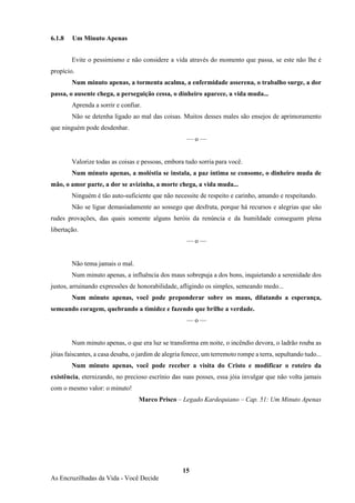 15
As Encruzilhadas da Vida - Você Decide
6.1.8 Um Minuto Apenas
Evite o pessimismo e não considere a vida através do momento que passa, se este não lhe é
propício.
Num minuto apenas, a tormenta acalma, a enfermidade asserena, o trabalho surge, a dor
passa, o ausente chega, a perseguição cessa, o dinheiro aparece, a vida muda...
Aprenda a sorrir e confiar.
Não se detenha ligado ao mal das coisas. Muitos desses males são ensejos de aprimoramento
que ninguém pode desdenhar.
— o —
Valorize todas as coisas e pessoas, embora tudo sorria para você.
Num minuto apenas, a moléstia se instala, a paz íntima se consome, o dinheiro muda de
mão, o amor parte, a dor se avizinha, a morte chega, a vida muda...
Ninguém é tão auto-suficiente que não necessite de respeito e carinho, amando e respeitando.
Não se ligue demasiadamente ao sossego que desfruta, porque há recursos e alegrias que são
rudes provações, das quais somente alguns heróis da renúncia e da humildade conseguem plena
libertação.
— o —
Não tema jamais o mal.
Num minuto apenas, a influência dos maus sobrepuja a dos bons, inquietando a serenidade dos
justos, arruinando expressões de honorabilidade, afligindo os simples, semeando medo...
Num minuto apenas, você pode preponderar sobre os maus, dilatando a esperança,
semeando coragem, quebrando a timidez e fazendo que brilhe a verdade.
— o —
Num minuto apenas, o que era luz se transforma em noite, o incêndio devora, o ladrão rouba as
jóias faiscantes, a casa desaba, o jardim de alegria fenece, um terremoto rompe a terra, sepultando tudo...
Num minuto apenas, você pode receber a visita do Cristo e modificar o roteiro da
existência, eternizando, no precioso escrínio das suas posses, essa jóia invulgar que não volta jamais
com o mesmo valor: o minuto!
Marco Prisco – Legado Kardequiano – Cap. 51: Um Minuto Apenas
 