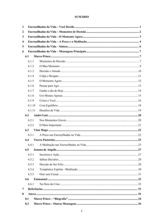 i
SUMÁRIO
1 Encruzilhadas da Vida – Você Decide......................................................................................... 1
2 Encruzilhadas da Vida – Momentos de Decisão......................................................................... 2
3 Encruzilhadas da Vida – O Momento Agora.............................................................................. 3
4 Encruzilhadas da Vida – A Prece e a Meditação........................................................................ 4
5 Encruzilhadas da Vida – Síntese.................................................................................................. 6
6 Encruzilhadas da Vida – Mensagens Principais......................................................................... 7
6.1 Marco Prisco...........................................................................................................................7
6.1.1 Momentos de Decisão......................................................................................................7
6.1.2 O Mau Momento..............................................................................................................9
6.1.3 Decisão e Atitude ...........................................................................................................10
6.1.4 Culpa e Resgate..............................................................................................................11
6.1.5 O Momento Agora .........................................................................................................12
6.1.6 Pensar para Agir.............................................................................................................13
6.1.7 Ganhe o dia de Hoje.......................................................................................................14
6.1.8 Um Minuto Apenas........................................................................................................15
6.1.9 Crises e Você..................................................................................................................16
6.1.10 Com Equilíbrio...............................................................................................................18
6.1.11 Desafios da Vida ............................................................................................................19
6.2 André Luiz............................................................................................................................20
6.2.1 Nos Momentos Graves...................................................................................................20
6.2.2 O Mais Importante .........................................................................................................21
6.3 Vitor Hugo ............................................................................................................................22
6.3.1 A Prece nas Encruzilhadas na Vida................................................................................22
6.4 Torres Pastorino...................................................................................................................23
6.4.1 A Meditação nas Encruzilhadas na Vida........................................................................23
6.5 Joanna de Angelis.................................................................................................................27
6.5.1 Incerteza e Ação.............................................................................................................27
6.5.2 Sábias Decisões..............................................................................................................28
6.5.3 Decisão de Ser Feliz.......................................................................................................29
6.5.4 Terapêutica Espírita - Meditação ...................................................................................30
6.5.5 Orar sem Cessar .............................................................................................................31
6.6 Emmanuel.............................................................................................................................32
6.6.1 Na Hora da Crise............................................................................................................32
7 Referências................................................................................................................................... 33
8 Anexo............................................................................................................................................ 34
8.1 Marco Prisco – “Biografia”.................................................................................................34
8.2 Marco Prisco – Outras Mensagens.....................................................................................36
 