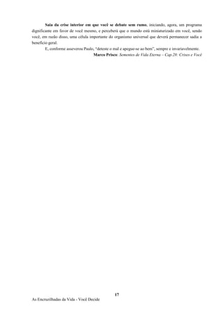 17
As Encruzilhadas da Vida - Você Decide
Saia da crise interior em que você se debate sem rumo, iniciando, agora, um programa
dignificante em favor de você mesmo, e perceberá que o mundo está miniaturizado em você, sendo
você, em razão disso, uma célula importante do organismo universal que deverá permanecer sadia a
benefício geral.
E, conforme asseverou Paulo, “deteste o mal e apegue-se ao bem”, sempre e invariavelmente.
Marco Prisco: Sementes de Vida Eterna – Cap.28: Crises e Você
 