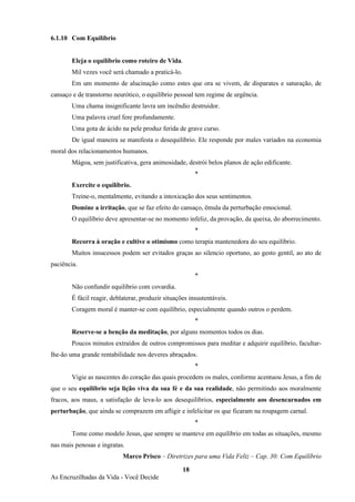 18
As Encruzilhadas da Vida - Você Decide
6.1.10 Com Equilíbrio
Eleja o equilíbrio como roteiro de Vida.
Mil vezes você será chamado a praticá-lo.
Em um momento de alucinação como estes que ora se vivem, de disparates e saturação, de
cansaço e de transtorno neurótico, o equilíbrio pessoal tem regime de urgência.
Uma chama insignificante lavra um incêndio destruidor.
Uma palavra cruel fere profundamente.
Uma gota de ácido na pele produz ferida de grave curso.
De igual maneira se manifesta o desequilíbrio. Ele responde por males variados na economia
moral dos relacionamentos humanos.
Mágoa, sem justificativa, gera animosidade, destrói belos planos de ação edificante.
*
Exercite o equilíbrio.
Treine-o, mentalmente, evitando a intoxicação dos seus sentimentos.
Domine a irritação, que se faz efeito do cansaço, êmula da perturbação emocional.
O equilíbrio deve apresentar-se no momento infeliz, da provação, da queixa, do aborrecimento.
*
Recorra à oração e cultive o otimismo como terapia mantenedora do seu equilíbrio.
Muitos insucessos podem ser evitados graças ao silencio oportuno, ao gesto gentil, ao ato de
paciência.
*
Não confundir equilíbrio com covardia.
É fácil reagir, deblaterar, produzir situações insustentáveis.
Coragem moral é manter-se com equilíbrio, especialmente quando outros o perdem.
*
Reserve-se a benção da meditação, por alguns momentos todos os dias.
Poucos minutos extraídos de outros compromissos para meditar e adquirir equilíbrio, facultar-
lhe-ão uma grande rentabilidade nos deveres abraçados.
*
Vigie as nascentes do coração das quais procedem os males, conforme acentuou Jesus, a fim de
que o seu equilíbrio seja lição viva da sua fé e da sua realidade, não permitindo aos moralmente
fracos, aos maus, a satisfação de leva-lo aos desequilíbrios, especialmente aos desencarnados em
perturbação, que ainda se comprazem em afligir e infelicitar os que ficaram na roupagem carnal.
*
Tome como modelo Jesus, que sempre se manteve em equilíbrio em todas as situações, mesmo
nas mais penosas e ingratas.
Marco Prisco – Diretrizes para uma Vida Feliz – Cap. 30: Com Equilíbrio
 