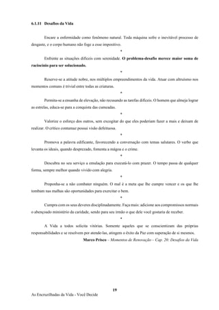 19
As Encruzilhadas da Vida - Você Decide
6.1.11 Desafios da Vida
Encare a enfermidade como fenômeno natural. Toda máquina sofre o inevitável processo de
desgaste, e o corpo humano não foge a esse impositivo.
*
Enfrente as situações difíceis com serenidade. O problema-desafio merece maior soma de
raciocínio para ser solucionado.
*
Reserve-se a atitude nobre, nos múltiplos empreendimentos da vida. Atuar com altruísmo nos
momentos comuns é trivial entre todas as criaturas.
*
Permita-se a ensanha de elevação, não recusando as tarefas difíceis. O homem que almeja lograr
as estrelas, educa-se para a conquista das cumeadas.
*
Valorize o esforço dos outros, sem excogitar do que eles poderiam fazer a mais e deixam de
realizar. O crítico contumaz possui visão defeituosa.
*
Promova a palavra edificante, favorecendo a conversação com temas salutares. O verbo que
levanta os ideais, quando desprezado, fomenta a mágoa e o crime.
*
Descubra no seu serviço a emulação para executá-lo com prazer. O tempo passa de qualquer
forma, sempre melhor quando vivido com alegria.
*
Proponha-se a não combater ninguém. O mal é a meta que lhe cumpre vencer e os que lhe
tombam nas malhas são oportunidades para exercitar o bem.
*
Cumpra com os seus deveres disciplinadamente. Faça mais: adicione aos compromissos normais
o abençoado ministério da caridade, sendo para seu irmão o que dele você gostaria de receber.
*
A Vida a todos solicita vitórias. Somente aqueles que se conscientizam das próprias
responsabilidades e se resolvem por atende-las, atingem o êxito da Paz com superação de si mesmos.
Marco Prisco – Momentos de Renovação – Cap. 20: Desafios da Vida
 