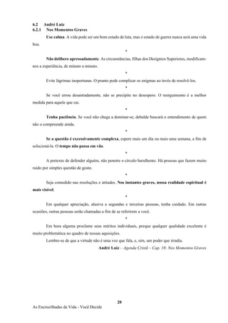 20
As Encruzilhadas da Vida - Você Decide
6.2 André Luiz
6.2.1 Nos Momentos Graves
Use calma. A vida pode ser um bom estado de luta, mas o estado de guerra nunca será uma vida
boa.
*
Não delibere apressadamente. As circunstâncias, filhas dos Desígnios Superiores, modificam-
nos a experiência, de minuto a minuto.
*
Evite lágrimas inoportunas. O pranto pode complicar os enigmas ao invés de resolvê-los.
*
Se você errou desastradamente, não se precipite no desespero. O reerguimento é a melhor
medida para aquele que cai.
*
Tenha paciência. Se você não chega a dominar-se, debalde buscará o entendimento de quem
não o compreende ainda.
*
Se a questão é excessivamente complexa, espere mais um dia ou mais uma semana, a fim de
solucioná-la. O tempo não passa em vão.
*
A pretexto de defender alguém, não penetre o círculo barulhento. Há pessoas que fazem muito
ruído por simples questão de gosto.
*
Seja comedido nas resoluções e atitudes. Nos instantes graves, nossa realidade espiritual é
mais visível.
*
Em qualquer apreciação, alusiva a segundas e terceiras pessoas, tenha cuidado. Em outras
ocasiões, outras pessoas serão chamadas a fim de se referirem a você.
*
Em hora alguma proclame seus méritos individuais, porque qualquer qualidade excelente é
muito problemática no quadro de nossas aquisições.
Lembre-se de que a virtude não é uma voz que fala, e, sim, um poder que irradia.
André Luiz – Agenda Cristã – Cap. 10: Nos Momentos Graves
 