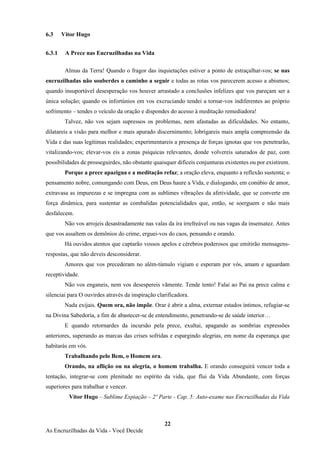 22
As Encruzilhadas da Vida - Você Decide
6.3 Vitor Hugo
6.3.1 A Prece nas Encruzilhadas na Vida
Almas da Terra! Quando o fragor das inquietações estiver a ponto de estraçalhar-vos; se nas
encruzilhadas não souberdes o caminho a seguir e todas as rotas vos parecerem acesso a abismos;
quando insuportável desesperação vos houver arrastado a conclusões infelizes que vos pareçam ser a
única solução; quando os infortúnios em vos excruciando tendei a tornar-vos indiferentes ao próprio
sofrimento – tendes o veículo da oração e dispondes do acesso à meditação remediadora!
Talvez, não vos sejam supressos os problemas, nem afastadas as dificuldades. No entanto,
dilatareis a visão para melhor e mais apurado discernimento; lobrigareis mais ampla compreensão da
Vida e das suas legítimas realidades; experimentareis a presença de forças ignotas que vos penetrarão,
vitalizando-vos; elevar-vos eis a zonas psíquicas relevantes, donde volvereis saturados de paz, com
possibilidades de prosseguirdes, não obstante quaisquer difíceis conjunturas existentes ou por existirem.
Porque a prece apazigua e a meditação refaz; a oração eleva, enquanto a reflexão sustenta; o
pensamento nobre, comungando com Deus, em Deus haure a Vida, e dialogando, em conúbio de amor,
extravasa as impurezas e se impregna com as sublimes vibrações da afetividade, que se converte em
força dinâmica, para sustentar as combalidas potencialidades que, então, se soerguem e não mais
desfalecem.
Não vos arrojeis desastradamente nas valas da ira irrefreável ou nas vagas da insensatez. Antes
que vos assaltem os demônios do crime, erguei-vos do caos, pensando e orando.
Há ouvidos atentos que captarão vossos apelos e cérebros poderosos que emitirão mensagens-
respostas, que não deveis desconsiderar.
Amores que vos precederam no além-túmulo vigiam e esperam por vós, amam e aguardam
receptividade.
Não vos enganeis, nem vos desespereis vãmente. Tende tento! Falai ao Pai na prece calma e
silenciai para O ouvirdes através da inspiração clarificadora.
Nada exijais. Quem ora, não impõe. Orar é abrir a alma, externar estados íntimos, refugiar-se
na Divina Sabedoria, a fim de abastecer-se de entendimento, penetrando-se de saúde interior…
E quando retornardes da incursão pela prece, exultai, apagando as sombrias expressões
anteriores, superando as marcas das crises sofridas e espargindo alegrias, em nome da esperança que
habitarás em vós.
Trabalhando pelo Bem, o Homem ora.
Orando, na aflição ou na alegria, o homem trabalha. E orando conseguirá vencer toda a
tentação, integrar-se com plenitude no espírito da vida, que flui da Vida Abundante, com forças
superiores para trabalhar e vencer.
Vitor Hugo – Sublime Expiação – 2º Parte - Cap. 5: Auto-exame nas Encruzilhadas da Vida
 