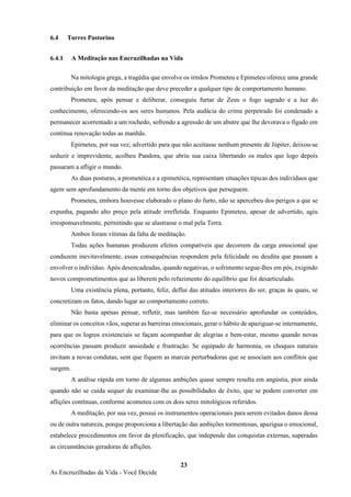 23
As Encruzilhadas da Vida - Você Decide
6.4 Torres Pastorino
6.4.1 A Meditação nas Encruzilhadas na Vida
Na mitologia grega, a tragédia que envolve os irmãos Prometeu e Epimeteu oferece uma grande
contribuição em favor da meditação que deve preceder a qualquer tipo de comportamento humano.
Prometeu, após pensar e deliberar, conseguiu furtar de Zeus o fogo sagrado e a luz do
conhecimento, oferecendo-os aos seres humanos. Pela audácia do crime perpetrado foi condenado a
permanecer acorrentado a um rochedo, sofrendo a agressão de um abutre que lhe devorava o fígado em
contínua renovação todas as manhãs.
Epirneteu, por sua vez, advertido para que não aceitasse nenhum presente de Júpiter, deixou-se
seduzir e imprevidente, acolheu Pandora, que abriu sua caixa libertando os males que logo depois
passaram a afligir o mundo.
As duas posturas, a prometéica e a epimetéica, representam situações típicas dos indivíduos que
agem sem aprofundamento da mente em torno dos objetivos que perseguem.
Prometeu, embora houvesse elaborado o plano do furto, não se apercebeu dos perigos a que se
expunha, pagando alto preço pela atitude irrefletida. Enquanto Epimeteu, apesar de advertido, agiu
irresponsavelmente, permitindo que se alastrasse o mal pela Terra.
Ambos foram vítimas da falta de meditação.
Todas ações humanas produzem efeitos compatíveis que decorrem da carga emocional que
conduzem inevitavelmente, essas consequências respondem pela felicidade ou desdita que passam a
envolver o indivíduo. Após desencadeadas, quando negativas, o sofrimento segue-lhes em pós, exigindo
novos comprometimentos que as liberem pelo refazimento do equilíbrio que foi desarticulado.
Uma existência plena, portanto, feliz, deflui das atitudes interiores do ser, graças às quais, se
concretizam os fatos, dando lugar ao comportamento correto.
Não basta apenas pensar, refletir, mas também faz-se necessário aprofundar os conteúdos,
eliminar os conceitos vãos, superar as barreiras emocionais, gerar o hábito de apaziguar-se internamente,
para que os logros existenciais se façam acompanhar de alegrias e bem-estar, mesmo quando novas
ocorrências passam produzir ansiedade e frustração. Se equipado de harmonia, os choques naturais
invitam a novas condutas, sem que fiquem as marcas perturbadoras que se associam aos conflitos que
surgem.
A análise rápida em torno de algumas ambições quase sempre resulta em angústia, pior ainda
quando não se cuida sequer de examinar-lhe as possibilidades de êxito, que se podem converter em
aflições contínuas, conforme acometeu com os dois seres mitológicos referidos.
A meditação, por sua vez, possui os instrumentos operacionais para serem evitados danos dessa
ou de outra natureza, porque proporciona a libertação das ambições tormentosas, apazigua o emocional,
estabelece procedimentos em favor da plenificação, que independe das conquistas externas, superadas
as circunstâncias geradoras de aflições.
 