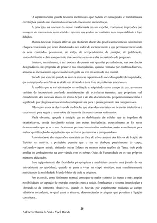 25
As Encruzilhadas da Vida - Você Decide
O superconsciente guarda tesouros inestimáveis que podem ser conseguidos e transformados
em bênçãos quando são encontrados através do mecanismo da meditação.
A princípio, na quietude da mente transformada em um espelho, recebem-se impressões que
emergem do inconsciente como clichês vigorosos que podem ser avaliados com imparcialidade e logo
diluídos.
Muitos deles são fixações aflitivas que não foram absorvidas pelo Eu consciente ou constituíram
choques emocionais que foram abandonados sem o devido esclarecimento e que permanecem enviando
os seus conteúdos pessimistas, de culpa, de arrependimento, de punição, de justificação,
impossibilitando a clara compreensão das ocorrências novas e das necessidades de progresso.
Imaturo, normalmente, o ser procura não pensar nas questões perturbadoras, nas ocorrências
desagradáveis, nas propostas do prazer e nas consequências, quando vitimado por conflitos diversos,
atirando ao inconsciente o que considera afligente ou tem em conta de lixo mental.
Sucede que somente quando se realiza a catarse espontânea do que é desagradável e inquietador,
que as impressões conflitivas se desfazem deixando a área livre de problemas emocionais.
À medida que se vai adentrando na meditação e adquirindo maior campo de paz, ressumam
também do inconsciente profundo reminiscências de existências transatas, que propiciam real
entendimento dos sucessos atuais em clima de paz e de alto discernimento, proporcionando sentido e
significado psicológicos como estímulos indispensáveis para o prosseguimento dos compromissos.
Não sejam esses os objetivos da meditação, que deve descaracterizar-se de metas intelectivas e
emocionais, para seguir o rumo nobre da harmonia da mente com os sentimentos.
Nada obstante, aguçada a intuição que se desbloqueia das células que as impedem de
exteriorizar-se, enseja intercâmbio salutar com outras inteligências, especialmente as dos seres
desencarnados que se acercam, facultando precioso intercâmbio mediúnico, assim contribuindo para
melhor qualificação das experiências que se fazem prazenteiras e compensadoras.
Ausentando-se das impressões sensoriais em face do afrouxamento dos fulcros de fixação do
Espírito na matéria, o perispírito permite que o ser se desloque parcialmente do corpo,
realizando viagens astrais, visitando outras Esferas ou mesmo outras regiões da Terra, onde pode
ampliar os conhecimentos na convivência com os nobres Guias da Humanidade ou os seus próprios
mentores afeiçoados.
Esse agigantamento das faculdades parapsíquicas e mediúnicas permite uma jornada de ser
interexistente no quotidiano, quando se passa a viver no corpo somático, mas simultaneamente
participando da realidade do Mundo Maior de onde se originou.
Por extensão, como fenômeno normal, consegue-se maior controle da mente e mais amplas
possibilidades de captação de energias especiais para a saúde, fortalecendo o sistema imunológico e
liberando-se de tormentos obsessivos, quando os houver, por experimentar mudança de campo
vibratório ascendente, no qual passa a situar-se, desconectando os plugues que permitem a ligação
constritora...
 