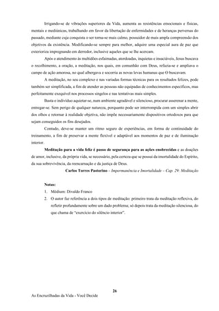 26
As Encruzilhadas da Vida - Você Decide
Irrigando-se de vibrações superiores da Vida, aumenta as resistências emocionais e físicas,
mentais e mediúnicas, trabalhando em favor da libertação de enfermidades e de heranças perversas do
passado, mediante cuja conquista o ser torna-se mais calmo, possuidor de mais ampla compreensão dos
objetivos da existência. Modificando-se sempre para melhor, adquire uma especial aura de paz que
exterioriza impregnando em derredor, inclusive aqueles que se lhe acercam.
Após o atendimento às multidões esfaimadas, atordoadas, inquietas e insaciáveis, Jesus buscava
o recolhimento, a oração, a meditação, nos quais, em comunhão com Deus, refazia-se e ampliava o
campo de ação amorosa, no qual albergava e socorria as novas levas humanas que O buscavam.
A meditação, no seu complexo e nas variadas formas técnicas para os resultados felizes, pode
também ser simplificada, a fim de atender as pessoas não equipadas de conhecimentos específicos, mas
perfeitamente exequível nos processos singelos e nas tentativas mais simples.
Basta o indivíduo aquietar-se, num ambiente agradável e silencioso, procurar asserenar a mente,
entregar-se. Sem perigo de qualquer natureza, porquanto pode ser interrompida com um simples abrir
dos olhos e retornar à realidade objetiva, não impõe necessariamente dispositivos ortodoxos para que
sejam conseguidos os fins desejados.
Contudo, deve-se manter um ritmo seguro de experiências, em forma de continuidade do
treinamento, a fim de preservar a mente flexível e adaptável aos momentos de paz e de iluminação
interior.
Meditação para a vida feliz é passo de segurança para as ações enobrecidas e as doações
de amor, inclusive, da própria vida, se necessário, pela certeza que se possui da imortalidade do Espírito,
da sua sobrevivência, da reencarnação e da justiça de Deus.
Carlos Torres Pastorino – Impermanência e Imortalidade – Cap. 29: Meditação
Notas:
1. Médium: Divaldo Franco
2. O autor faz referência a dois tipos de meditação: primeiro trata da meditação reflexiva, do
refletir profundamente sobre um dado problema; só depois trata da meditação silenciosa, do
que chama de “exercício do silêncio interior”.
 