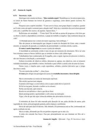 27
As Encruzilhadas da Vida - Você Decide
6.5 Joanna de Angelis
6.5.1 Incerteza e Ação
Interrogas com a mente em brasa: - "Que caminho seguir? Desdobram-se, favoráveis para mim,
os rumos do futuro humano em termos de garantia e segurança, como dantes jamais ocorrera. No
entanto..."
Perquires com o espírito aturdido: - "Como servir a Jesus, num grupo díspar e complexo, quando
eu O sinto como um apelo veemente para a doação total? Atrai-me o ministério da convivência pessoal
com a dor, o partilhar dos suores e da agonias. Apesar disso..."
Reflexionas em ansiedade : - "Como fazer? De um lado as portas do progresso e do êxito que
se abrem e doutro a dependência constritora, o grupo de trabalho evangélico. Que realmente desejo da
vida?
A liberdade parece-me o roteiro de maior segurança. Sem embargo..."
Não são poucas as interrogações que chegam à mente do discípulo do Cristo, ante o mundo
atraente, as injunções do passado, as condições da personalidade e a estrada estreita, a porta...
O rumo é muito importante no acesso à porta da redenção.
A humildade no sentimento cristão é mais do que um momento de entusiasmo. Deve ser uma
luta constante contra os fatores infelizes que se instalam na alma e não cedem lugar.
Trabalhadores bem credenciados do Evangelho, ante a opção rigorosa do processo evolutivo,
não raro buscam a conciliação, a acomodação.
Embora investidos de objetivos nobres, demoram-se, apenas, nos objetivos, sem os tornarem
realidade desafiadora, que trabalha o íntimo, burilando-o para refletir a estrela solar do amor de Jesus.
Outras vezes, o impulso para a ação espontânea, solitária, constitui derivativo que o tempo
desvirtua e anula.
"Eu sou a porta das ovelhas" - , disse Jesus.
O rumo para atingir essa passagem de acesso é o trabalho incessante e bem dirigido.
*
Não te estremunhes no roteiro de iluminação espiritual.
Não arroles queixas nem mágoas.
O paraíso está longe e a convivência com os anjos ainda não te é possível.
Sê fiel na tua parte, fazendo o melhor ao teu alcance.
Porfia com decisão, após tomá-la.
Resolve-te em definitivo e faze o que deves fazer.
Quem posterga perde a oportunidade e sofre atraso na realização.
Vigia, a fim de que não sejas vítima da urdidura dos adversários invisíveis.
*
O ministério de Jesus foi todo marcado pela deserção de uns, pelas dúvidas de outros, pela
ingratidão de vários, pela perseguição gratuita, pelos empeços e problemas.
Havia de tudo para fazê-L0 desistir. Não obstante, Ele permaneceu até ao fim, continuando até
agora, confiante em nós.
Não te evadas, afirmando que Ele era perfeito enquanto que tu não o és.
A todos nós concede Sua força e Sua paz, principalmente aos que intentam ser fiéis até o
momento final.
Joanna de Angelis – Oferenda – Cap. 28: Incerteza e Ação
 