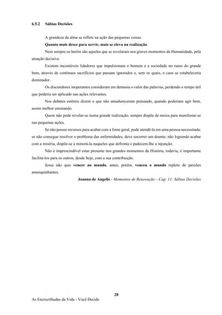 28
As Encruzilhadas da Vida - Você Decide
6.5.2 Sábias Decisões
A grandeza da alma se reflete na ação das pequenas coisas.
Quanto mais desce para servir, mais se eleva na realização.
Nem sempre os heróis são aqueles que se revelaram nos graves momentos da Humanidade, pela
atuação decisiva.
Existem incontáveis lidadores que impulsionam o homem e a sociedade no rumo do grande
bem, através de contínuos sacrifícios que passam ignorados e, sem os quais, o caos se estabeleceria
dominador.
Os discutidores inoperantes consideram em demasia o valor das palavras, perdendo o tempo útil
que poderia ser aplicado nas ações relevantes.
Nos debates estéreis dizem o que não amadureceram pensando, quando poderiam agir bem,
assim melhor ensinando.
Quem não pode revelar-se numa grande realização, sempre dispõe de meios para manifestar-se
nas pequenas ações.
Se não possui recursos para acabar com a fome geral, pode atendê-la em uma pessoa necessitada;
se não consegue resolver o problema das enfermidades, deve socorrer um doente; não logrando acabar
com a miséria, dispõe-se a minorá-la naqueles que defronta e padecem-lhe a injunção.
Não é imprescindível estar presente nos grandes momentos da História, todavia, é importante
facilitá-los para os outros, desde hoje, com a sua contribuição.
Jesus não quis vencer no mundo, antes, porém, venceu o mundo repleto de paixões
amesquinhantes.
Joanna de Angelis - Momentos de Renovação – Cap. 11: Sábias Decisões
 
