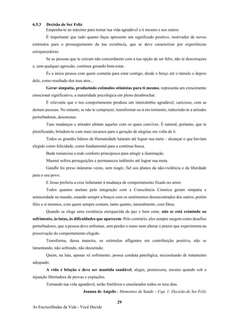 29
As Encruzilhadas da Vida - Você Decide
6.5.3 Decisão de Ser Feliz
Empenha-te ao máximo para tornar tua vida agradável a ti mesmo e aos outros.
É importante que tudo quanto faças apresente um significado positivo, motivador de novos
estímulos para o prosseguimento da tua existência, que se deve caracterizar por experiências
enriquecedoras.
Se as pessoas que te cercam não concordarem com a tua opção de ser feliz, não te descoroçoes
e, sem qualquer agressão, continua gerando bem-estar.
És a única pessoa com quem contarás para estar contigo, desde o berço até o túmulo e depois
dele, como resultado dos teus atos...
Gerar simpatia, produzindo estímulos otimistas para ti mesmo, representa um crescimento
emocional significativo, a maturidade psicológica em pleno desabrochar.
É relevante que o teu comportamento produza um intercâmbio agradável, caricioso, com as
demais pessoas. No entanto, se não te comprazer, transformar-se-á em tormento, induzindo-te a atitudes
perturbadoras, desonestas.
Tuas mudanças e atitudes afetam aqueles com os quais convives. É natural, portanto, que te
plenificando, brindem-te com mais recursos para a geração de alegrias em volta de ti.
Todos os grandes líderes da Humanidade lutaram até lograr sua meta – alcançar o que haviam
elegido como felicidade, como fundamental para a contínua busca.
Buda renunciou a todo conforto principesco para atingir a iluminação.
Maomé sofreu perseguições e permaneceu indômito até lograr sua meta.
Gandhi foi preso inúmeras vezes, sem reagir, fiel aos planos da não-violência e da liberdade
para o seu povo.
E Jesus preferiu a cruz infamante à mudança de comportamento fixado no amor.
Todos quantos anelam pela integração com a Consciência Cósmica geram simpatia e
animosidade no mundo, estando sempre a braços com os sentimentos desencontrados dos outros, porém
fiéis a si mesmos, com quem sempre contam, tanto quanto, naturalmente, com Deus.
Quando se elege uma existência enriquecida de paz e bem estar, não se está eximindo ao
sofrimento, às lutas, às dificuldades que aparecem. Pelo contrário, eles sempre surgem como desafios
perturbadores, que a pessoa deve enfrentar, sem perder o rumo nem alterar o prazer que experimenta na
preservação do comportamento elegido.
Transforma, dessa maneira, os estímulos afligentes em contribuição positiva, não se
lamentando, não sofrendo, não desistindo.
Quem, na luta, apenas vê sofrimento, possui conduta patológica, necessitando de tratamento
adequado.
A vida é bênção e deve ser mantida saudável, alegre, promissora, mesmo quando sob a
injunção libertadora de provas e expiações.
Tornando tua vida agradável, serão frutíferos e ensolarados todos os teus dias.
Joanna de Angelis - Momentos de Saúde – Cap. 1: Decisão de Ser Feliz
 