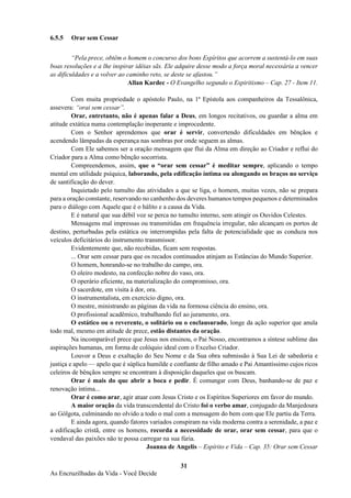 31
As Encruzilhadas da Vida - Você Decide
6.5.5 Orar sem Cessar
“Pela prece, obtêm o homem o concurso dos bons Espíritos que acorrem a sustentá-lo em suas
boas resoluções e a lhe inspirar idéias sãs. Ele adquire desse modo a força moral necessária a vencer
as dificuldades e a volver ao caminho reto, se deste se afastou.”
Allan Kardec - O Evangelho segundo o Espiritismo – Cap. 27 - Item 11.
Com muita propriedade o apóstolo Paulo, na 1ª Epístola aos companheiros da Tessalônica,
assevera: “orai sem cessar”.
Orar, entretanto, não é apenas falar a Deus, em longos recitativos, ou guardar a alma em
atitude extática numa contemplação inoperante e improcedente.
Com o Senhor aprendemos que orar é servir, convertendo dificuldades em bênçãos e
acendendo lâmpadas da esperança nas sombras por onde seguem as almas.
Com Ele sabemos ser a oração mensagem que flui da Alma em direção ao Criador e reflui do
Criador para a Alma como bênção socorrista.
Compreendemos, assim, que o “orar sem cessar” é meditar sempre, aplicando o tempo
mental em utilidade psíquica, laborando, pela edificação íntima ou alongando os braços no serviço
de santificação do dever.
Inquietado pelo tumulto das atividades a que se liga, o homem, muitas vezes, não se prepara
para a oração constante, reservando no canhenho dos deveres humanos tempos pequenos e determinados
para o diálogo com Aquele que é o hálito e a causa da Vida.
E é natural que sua débil voz se perca no tumulto interno, sem atingir os Ouvidos Celestes.
Mensagens mal impressas ou transmitidas em frequência irregular, não alcançam os portos de
destino, perturbadas pela estática ou interrompidas pela falta de potencialidade que as conduza nos
veículos deficitários do instrumento transmissor.
Evidentemente que, não recebidas, ficam sem respostas.
... Orar sem cessar para que os recados continuados atinjam as Estâncias do Mundo Superior.
O homem, honrando-se no trabalho do campo, ora.
O oleiro modesto, na confecção nobre do vaso, ora.
O operário eficiente, na materialização do compromisso, ora.
O sacerdote, em visita à dor, ora.
O instrumentalista, em exercício digno, ora.
O mestre, ministrando as páginas da vida na formosa ciência do ensino, ora.
O profissional acadêmico, trabalhando fiel ao juramento, ora.
O estático ou o reverente, o solitário ou o enclausurado, longe da ação superior que anula
todo mal, mesmo em atitude de prece, estão distantes da oração.
Na incomparável prece que Jesus nos ensinou, o Pai Nosso, encontramos a síntese sublime das
aspirações humanas, em forma de colóquio ideal com o Excelso Criador.
Louvor a Deus e exaltação do Seu Nome e da Sua obra submissão à Sua Lei de sabedoria e
justiça e apelo — apelo que é súplica humilde e confiante de filho amado e Pai Amantíssimo cujos ricos
celeiros de bênçãos sempre se encontram à disposição daqueles que os buscam.
Orar é mais do que abrir a boca e pedir. É comungar com Deus, banhando-se de paz e
renovação íntima...
Orar é como arar, agir atuar com Jesus Cristo e os Espíritos Superiores em favor do mundo.
A maior oração da vida transcendental do Cristo foi o verbo amar, conjugado da Manjedoura
ao Gólgota, culminando no olvido a todo o mal com a mensagem do bem com que Ele partiu da Terra.
E ainda agora, quando fatores variados conspiram na vida moderna contra a serenidade, a paz e
a edificação cristã, entre os homens, recorda a necessidade de orar, orar sem cessar, para que o
vendaval das paixões não te possa carregar na sua fúria.
Joanna de Angelis – Espírito e Vida – Cap. 35: Orar sem Cessar
 