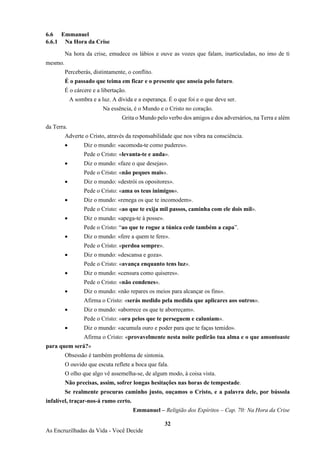 32
As Encruzilhadas da Vida - Você Decide
6.6 Emmanuel
6.6.1 Na Hora da Crise
Na hora da crise, emudece os lábios e ouve as vozes que falam, inarticuladas, no imo de ti
mesmo.
Perceberás, distintamente, o conflito.
É o passado que teima em ficar e o presente que anseia pelo futuro.
É o cárcere e a libertação.
A sombra e a luz. A dívida e a esperança. É o que foi e o que deve ser.
Na essência, é o Mundo e o Cristo no coração.
Grita o Mundo pelo verbo dos amigos e dos adversários, na Terra e além
da Terra.
Adverte o Cristo, através da responsabilidade que nos vibra na consciência.
• Diz o mundo: «acomoda-te como puderes».
Pede o Cristo: «levanta-te e anda».
• Diz o mundo: «faze o que desejas».
Pede o Cristo: «não peques mais».
• Diz o mundo: «destrói os opositores».
Pede o Cristo: «ama os teus inimigos».
• Diz o mundo: «renega os que te incomodem».
Pede o Cristo: «ao que te exija mil passos, caminha com ele dois mil».
• Diz o mundo: «apega-te à posse».
Pede o Cristo: “ao que te rogue a túnica cede também a capa”.
• Diz o mundo: «fere a quem te fere».
Pede o Cristo: «perdoa sempre».
• Diz o mundo: «descansa e goza».
Pede o Cristo: «avança enquanto tens luz».
• Diz o mundo: «censura como quiseres».
Pede o Cristo: «não condenes».
• Diz o mundo: «não repares os meios para alcançar os fins».
Afirma o Cristo: «serás medido pela medida que aplicares aos outros».
• Diz o mundo: «aborrece os que te aborreçam».
Pede o Cristo: «ora pelos que te perseguem e caluniam».
• Diz o mundo: «acumula ouro e poder para que te faças temido».
Afirma o Cristo: «provavelmente nesta noite pedirão tua alma e o que amontoaste
para quem será?»
Obsessão é também problema de sintonia.
O ouvido que escuta reflete a boca que fala.
O olho que algo vê assemelha-se, de algum modo, à coisa vista.
Não precisas, assim, sofrer longas hesitações nas horas de tempestade.
Se realmente procuras caminho justo, ouçamos o Cristo, e a palavra dele, por bússola
infalível, traçar-nos-á rumo certo.
Emmanuel – Religião dos Espíritos – Cap. 70: Na Hora da Crise
 