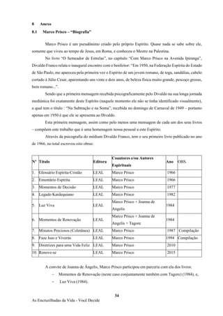 34
As Encruzilhadas da Vida - Você Decide
8 Anexo
8.1 Marco Prisco – “Biografia”
Marco Prisco é um pseudônimo criado pelo próprio Espírito. Quase nada se sabe sobre ele,
somente que viveu ao tempo de Jesus, em Roma, e conheceu o Mestre na Palestina.
No livro “O Semeador de Estrelas”, no capítulo “Com Marco Prisco na Avenida Ipiranga”,
Divaldo Franco relata o inaugural encontro com o benfeitor: “Em 1950, na Federação Espírita do Estado
de São Paulo, me apareceu pela primeira vez o Espírito de um jovem romano, de toga, sandálias, cabelo
cortado à Júlio Cesar, aparentando uns vinte e dois anos, de beleza física muito grande, pescoço grosso,
bem romano...”.
Sendo que a primeira mensagem recebida psicograficamente pelo Divaldo na sua longa jornada
mediúnica foi exatamente deste Espírito (naquele momento ele não se tinha identificado visualmente),
a qual tem o título : “Na Subtração e na Soma”, recebida no domingo de Carnaval de 1949 – portanto
apenas em 1950 é que ele se apresenta ao Divaldo.
Esta primeira mensagem, assim como pelo menos uma mensagem de cada um dos seus livros
– compõem este trabalho que é uma homenagem nossa pessoal a este Espírito.
Através da psicografia do médium Divaldo Franco, tem o seu primeiro livro publicado no ano
de 1966, no total escreveu oito obras:
Nº Título Editora
Coautores e/ou Autores
Espirituais
Ano OBS.
1. Glossário Espírita-Cristão LEAL Marco Prisco 1966
2. Ementário Espírita LEAL Marco Prisco 1966
3. Momentos de Decisão LEAL Marco Prisco 1977
4. Legado Kardequiano LEAL Marco Prisco 1982
5. Luz Viva LEAL
Marco Prisco + Joanna de
Angelis
1984
6. Momentos de Renovação LEAL
Marco Prisco + Joanna de
Angelis + Tagore
1984
7. Minutos Preciosos (Coletânea) LEAL Marco Prisco 1987 Compilação
8. Faze Isso e Viverás LEAL Marco Prisco 1994 Compilação
9. Diretrizes para uma Vida Feliz LEAL Marco Prisco 2010
10. Renove-se LEAL Marco Prisco 2015
A convite de Joanna de Ângelis, Marco Prisco participou em parceria com ela dos livros:
− Momentos de Renovação (neste caso conjuntamente também com Tagore) (1984), e,
− Luz Viva (1984).
 