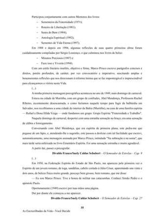 35
As Encruzilhadas da Vida - Você Decide
Participou conjuntamente com outros Mentores dos livros:
− Sementeira da Fraternidade (1971);
− Roteiro de Libertação (1981);
− Seara do Bem (1984);
− Antologia Espiritual (1992);
− Sementes de Vida Eterna (1997);
Em 1988 e depois em 1994, algumas reflexões de suas quatro primeiras obras foram
cuidadosamente compiladas por Sérgio Lourenço, o que culminou nos livros de bolso:
− Minutos Preciosos (1987) e
− Faze isso e Viverás (1994).
Com um estilo literário insólito, objetivo e firme, Marco Prisco escreve parágrafos concisos e
diretos, porém profundos, de caráter, por vez convocatório e imperativo, suscitando amplas e
benemerentes reflexões que nos direcionam à reforma íntima que se faz impostergável e imprescindível
para alcançarmos a vitória nesta Vida.
(...)
A minha primeira mensagem psicográfica aconteceu no ano de 1949, num domingo de carnaval.
Estava na cidade de Muritiba, com um grupo de confrades, Abel Mendonça, Professora Rachel
Ribeiro, recentemente desencarnada, e como fazíamos naquele tempo para fugir da balbúrdia em
Salvador, nos recolhíamos a uma cidade do interior da Bahia (Muritiba), na casa de uma família espírita
— Rafael e Dona Hilda Veiga — onde fundamos um grupo: Grupo Espírita "Fraternidade e Trabalho".
Naquele domingo de carnaval, despertei com uma estranha sensação no braço; era uma sensação
de cãibra e formigamento.
Conversando com Abel Mendonça, que era espírita de primeira plana, este pediu-me que
pegasse de um lápis, e, atendendo-lhe a sugestão, este passou a deslizar com tal facilidade que escrevi,
automaticamente, uma mensagem assinada por Marco Prisco, intitulada "Na subtração e na soma", que
mais tarde seria enfeixada no livro Ementário Espírita. Foi uma sensação estranha e muito agradável.
A partir daí, passei a psicografar.
Divaldo Franco/Suely Caldas Schubert – O Semeador de Estrelas – Cap. 8
(...)
Em 1950, na Federação Espírita do Estado de São Paulo, me apareceu pela primeira vez o
Espírito de um jovem romano, de toga, sandálias, cabelo cortado à Júlio César, aparentando uns vinte e
dois anos, de beleza física muito grande, pescoço bem grosso, bem romano, que me disse:
— Eu sou Marco Prisco. Tive a honra de militar nas catacumbas. Conheci Simão Pedro e o
apóstolo Paulo.
Oportunamente (1949) escrevi por tuas mãos uma página.
Daí por diante ele começou a me aparecer.
Divaldo Franco/Suely Caldas Schubert – O Semeador de Estrelas – Cap. 27
 