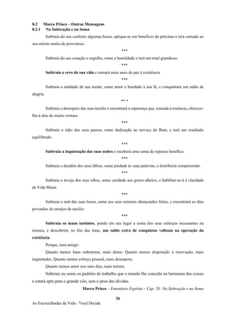 36
As Encruzilhadas da Vida - Você Decide
8.2 Marco Prisco – Outras Mensagens
8.2.1 Na Subtração e na Soma
Subtraia do seu conforto algumas horas, aplique-as em benefício do próximo e terá somado ao
seu mérito muito de proveitoso.
***
Subtraia do seu coração o orgulho, some a humildade e terá um total grandioso.
***
Subtraia o erro da sua vida e somará mais anos de paz à existência.
***
Subtraia a maldade de sua mente, some amor e bondade à sua fé, e conquistará um saldo de
alegria.
** *
Subtraia o desespero das suas tarefas e encontrará a esperança que, somada à renúncia, oferecer-
lhe-á dias de muita ventura.
***
Subtraia o ódio dos seus passos, some dedicação ao serviço do Bem, e terá um resultado
equilibrado.
***
Subtraia a inquietação das suas noites e receberá uma soma de repouso benéfico.
***
Subtraia o desdém dos seus lábios, some piedade às suas palavras, e distribuirá compreensão.
***
Subtraia a inveja dos seus olhos, some caridade aos gozos alheios, e habilitar-se-á à claridade
da Vida Maior.
***
Subtraia o mal das suas horas, some aos seus minutos abençoados feitos, e encontrará os dias
povoados de ensejos de auxílio.
***
Subtraia os maus instintos, pondo em seu lugar a soma dos seus esforços incessantes na
ternura, e descobrirá, no fim das lutas, um saldo extra de conquistas valiosas na operação da
existência.
Porque, meu amigo:
Quanto menos lutas redentoras, mais dores; Quanto menos disposição à renovação, mais
inquietudes. Quanto menos esforço pessoal, mais desespero;
Quanto menos amor nos seus dias, mais tortura.
Subtraia ou some os padrões de trabalho que o mundo lhe concede na harmonia das coisas
e estará apto para o grande vôo, sem o peso das dívidas.
Marco Prisco – Ementário Espírita – Cap. 28: Na Subtração e na Soma
 